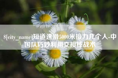 内蒙古短道速滑5000米接力几个人-中国队巧妙利用交接棒战术