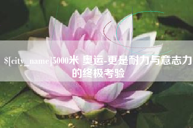 内蒙古5000米 奥运-更是耐力与意志力的终极考验