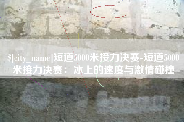 内蒙古短道5000米接力决赛-短道5000米接力决赛：冰上的速度与激情碰撞