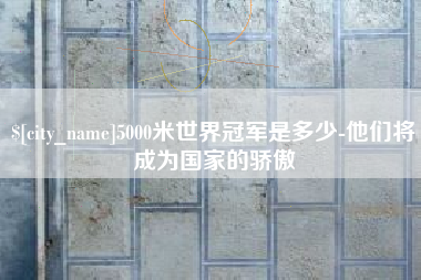 内蒙古5000米世界冠军是多少-他们将成为国家的骄傲