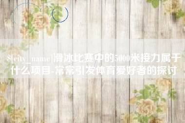 内蒙古滑冰比赛中的5000米接力属于什么项目-常常引发体育爱好者的探讨