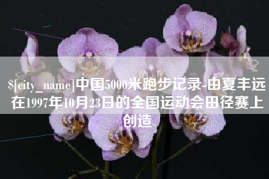 内蒙古中国5000米跑步记录-由夏丰远在1997年10月23日的全国运动会田径赛上创造