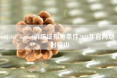 内蒙古消防证报考条件2024年官网烟台福山